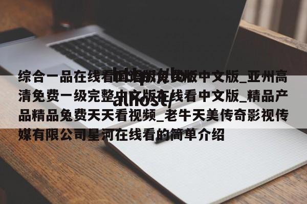 综合一品在线看国语版免费版中文版_亚州高清免费一级完整中文版在线看中文版_精品产品精品兔费天天看视频_老牛天美传奇影视传媒有限公司星河在线看的简单介绍